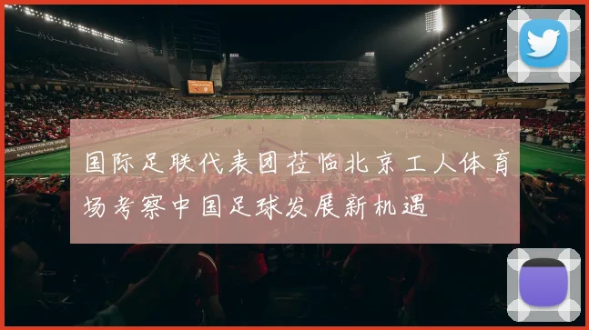 国际足联代表团莅临北京工人体育场考察中国足球发展新机遇