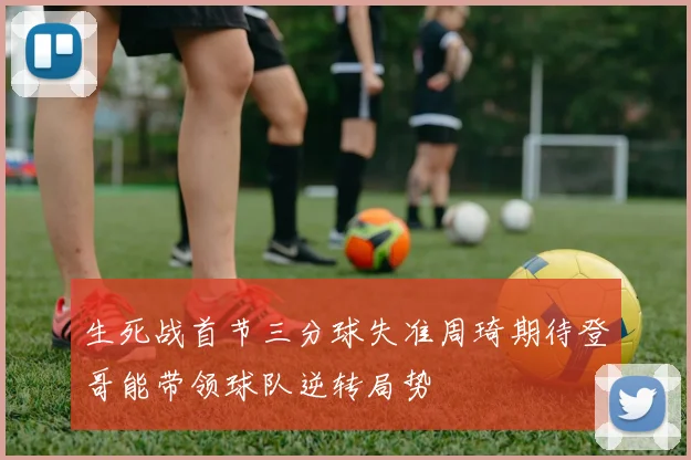 生死战首节三分球失准周琦期待登哥能带领球队逆转局势