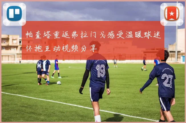 帕奎塔重返弗拉门戈感受温暖球迷怀抱互动视频分享