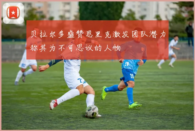 贝拉尔多盛赞恩里克激发团队潜力称其为不可思议的人物