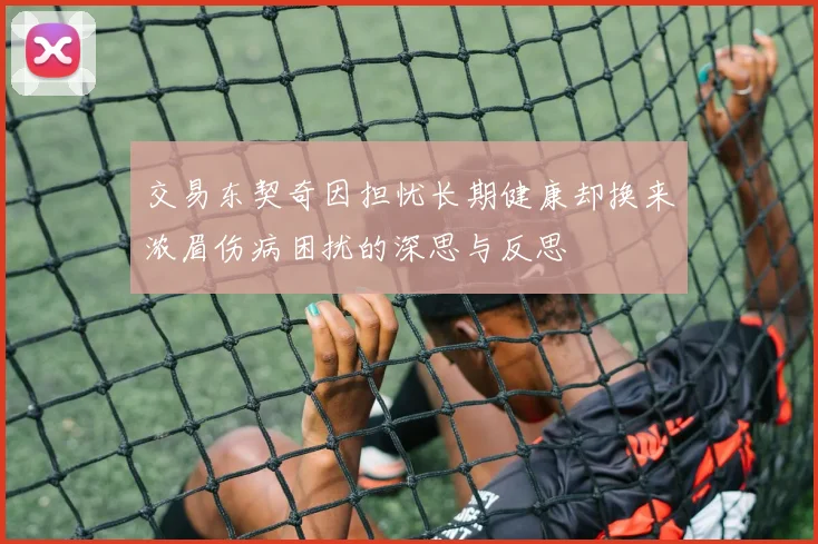 交易东契奇因担忧长期健康却换来浓眉伤病困扰的深思与反思