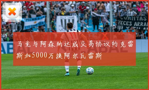 马竞与阿森纳达成交易协议约克雷斯加5000万换阿尔瓦雷斯