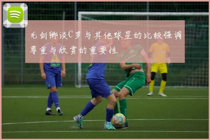 毛剑卿谈C罗与其他球星的比较强调尊重与欣赏的重要性
