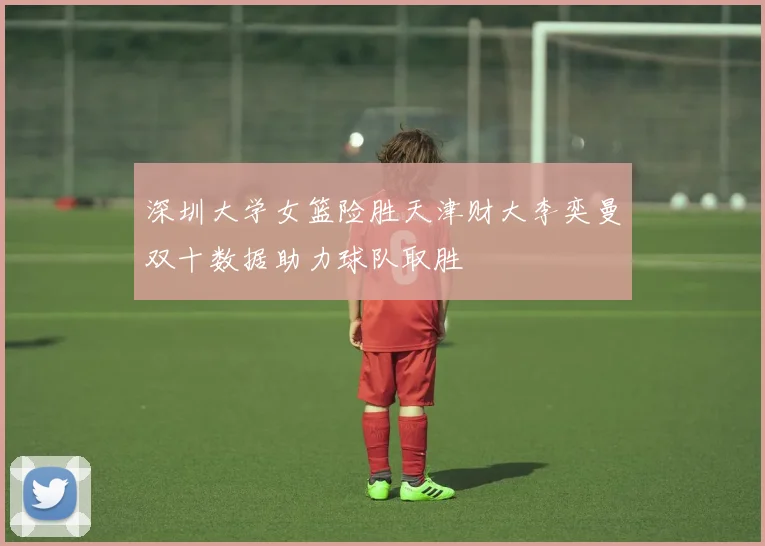 深圳大学女篮险胜天津财大李奕曼双十数据助力球队取胜