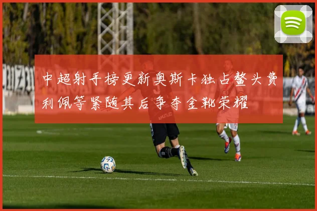 中超射手榜更新奥斯卡独占鳌头费利佩等紧随其后争夺金靴荣耀