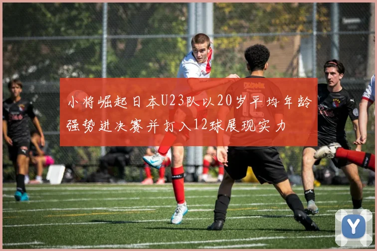 小将崛起日本U23队以20岁平均年龄强势进决赛并打入12球展现实力