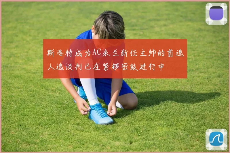 斯洛特成为AC米兰新任主帅的首选人选谈判已在紧锣密鼓进行中