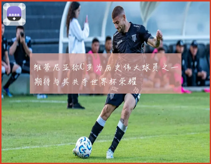 维蒂尼亚称C罗为历史伟大球员之一期待与其共夺世界杯荣耀