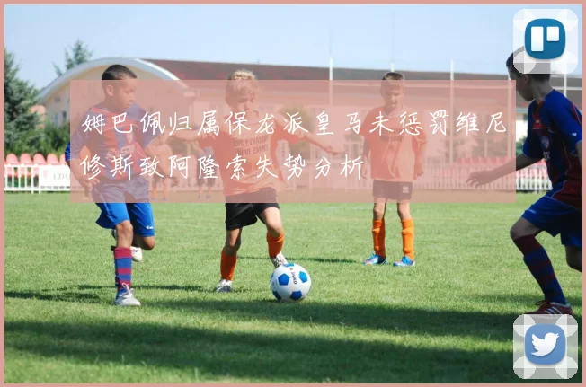 姆巴佩归属保龙派皇马未惩罚维尼修斯致阿隆索失势分析