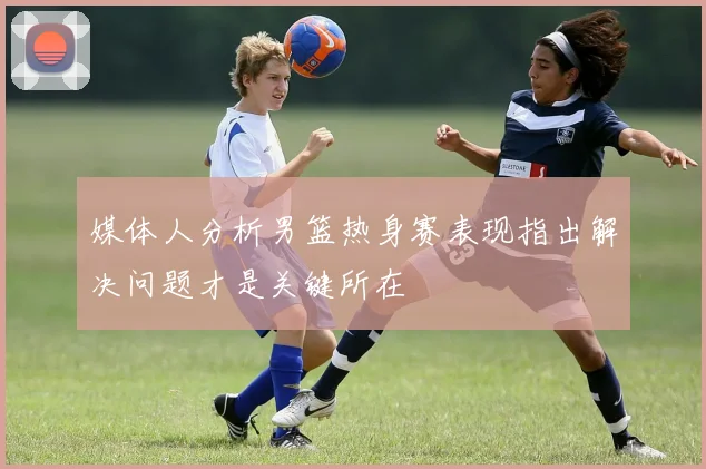 媒体人分析男篮热身赛表现指出解决问题才是关键所在