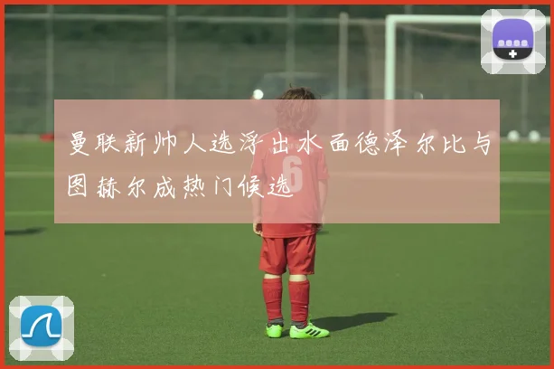 曼联新帅人选浮出水面德泽尔比与图赫尔成热门候选