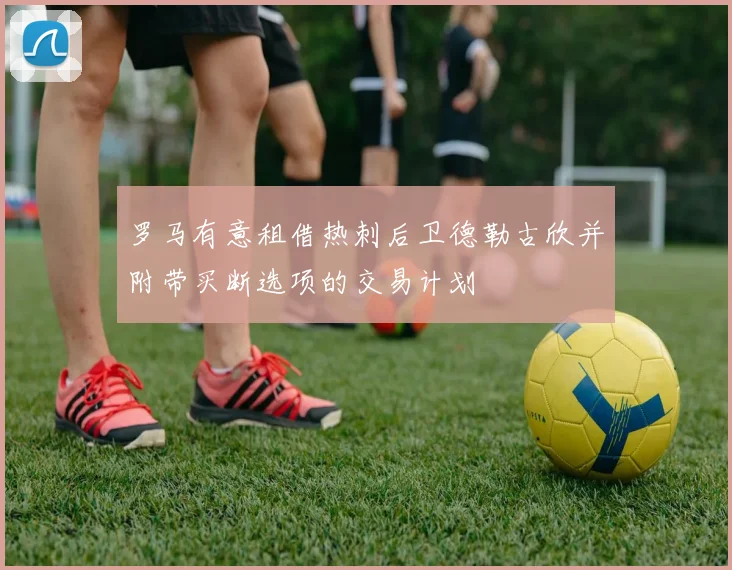 罗马有意租借热刺后卫德勒古欣并附带买断选项的交易计划