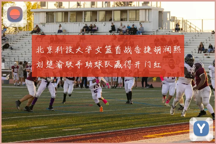 北京科技大学女篮首战告捷胡润熙刘楚渝联手助球队赢得开门红