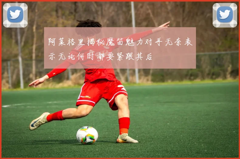 阿莱格里揭秘魔笛魅力对手无奈表示无论何时都要紧跟其后
