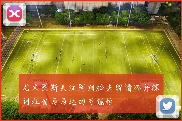 尤文图斯关注阿利松去留情况并探讨租借马马达的可能性
