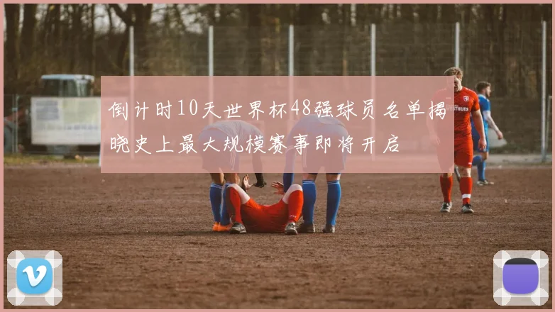倒计时10天世界杯48强球员名单揭晓史上最大规模赛事即将开启
