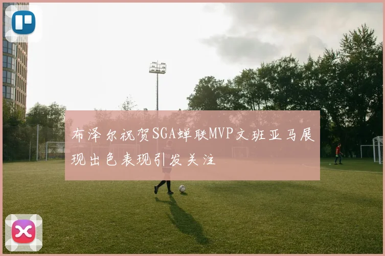 布泽尔祝贺SGA蝉联MVP文班亚马展现出色表现引发关注