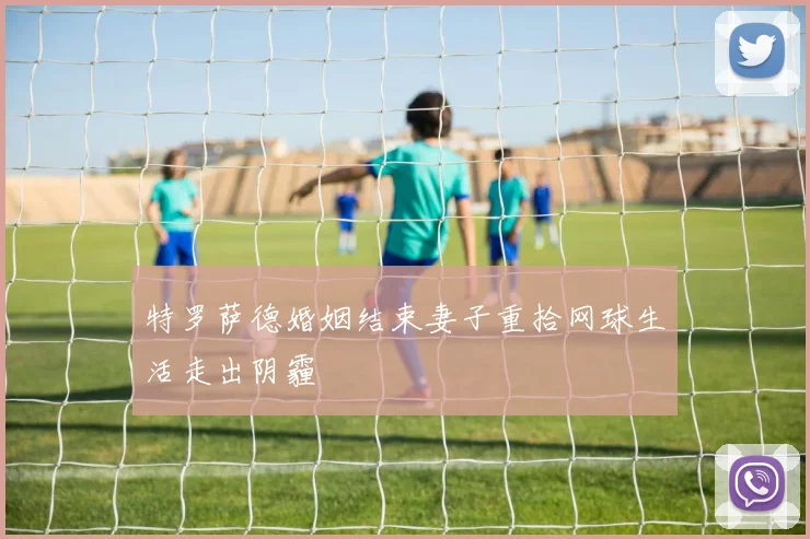 特罗萨德婚姻结束妻子重拾网球生活走出阴霾