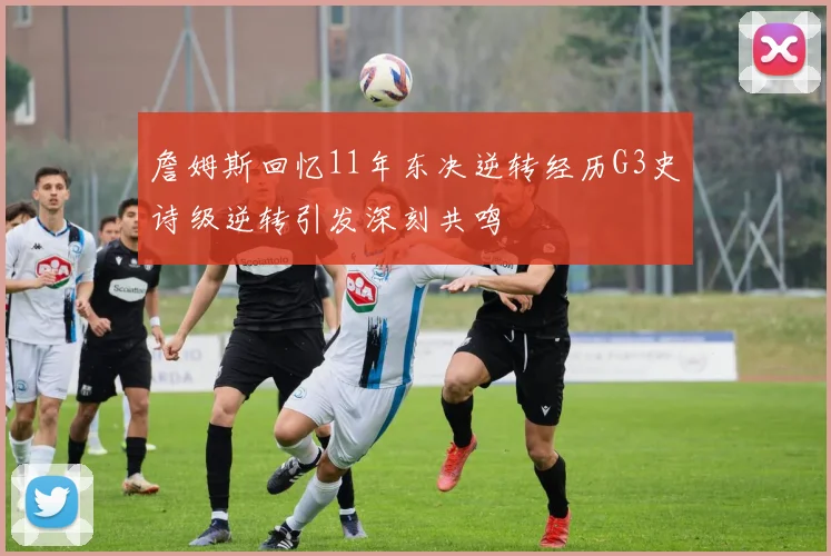 詹姆斯回忆11年东决逆转经历G3史诗级逆转引发深刻共鸣
