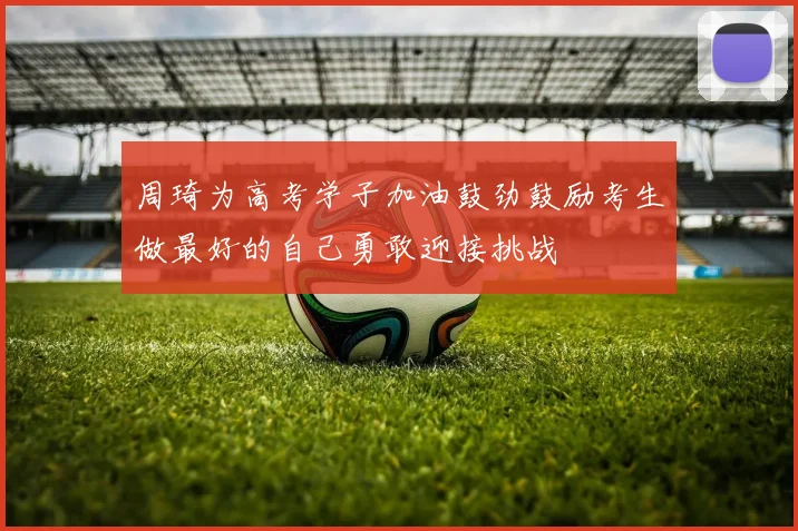 周琦为高考学子加油鼓劲鼓励考生做最好的自己勇敢迎接挑战