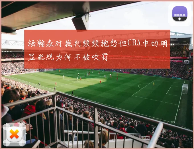 杨瀚森对裁判频频抱怨但CBA中的明显犯规为何不被吹罚